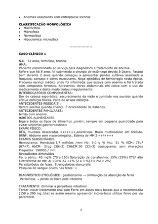 • Anemias associadas com eritropoiese ineficaz
CLASSIFICAÇÃO MORFOLÓGICA
• Macrocítica
• Microcítica
• Normocítica
• Hipocromica microcítica
-----------------
CASO CLÍNICO 1
N.D., 52 anos, feminina, branca.
HMA:
Paciente encaminhada ao serviço para diagnóstico e tratamento de anemia.
Refere que há 8 anos foi submetida a cirurgia de estômago devido à úlcera. Passou
bem durante 2 anos quando começou a apresentar palidez cutânea associada a
fraqueza, cansaço e dores musculares. Nega episódios de hemorragia nesta época.
Procurou serviço médico onde foi informada que estava com anemia e foi tratada
com compostos ferrosos. Apresentou dores abdominais em cólica com o uso do
medicamento e deste modo tratou irregularmente.
INTERROGATÓRIO COMPLEMENTAR:
Dor de cabeça esporádica, escurecimento da visão e zumbido nos ouvidos quando
efetua esforços físicos. Falta de ar aos esforços.
ANTECEDENTES PESSOAIS :
Refere anemia quando criança. É descendente de italianos.
ANTECEDENTES FAMILIARES:
Irmão com anemia.
HÁBITOS ALIMENTARES:
Ingere todos os tipos de alimentos ,porém, sempre em pequena quantidade para
evitar sintomas gastrointestinais
EXAME FÍSICO:
BEG, mucosas descoradas ++/++++,anictéricas. Bócio multinodular em tireóide.
BRNF. Abdome sem visceromegalia.. Edema de MMII ++/++++
EXAMES SUBSIDIÁRIOS:
Hemograma: Hemácias:3,7 milhões /mm Hb: 9,0 g % Htc: 31 % VCM: 78µ³
(87±7) HbCM: 21µg (30±2) CHbCM:30 (33±3) Leucograma: sem alterações
Plaquetas: 198000 / mm
Reticulócitos diminuídos
Ferro sérico: 45 mg% (70 a 150) Saturação da transferrina: 15% (33%) CTLF alta
Eletroforese de Hb: Aı =98% A2 =1% (2 a 3 %) F=1%(< 2%)
Parasitológico de fezes: Strongyloides stercoralis
Pesquisa de sangue oculto nas fezes: +
DIAGNÓSTICO ETIOLÓGICO: gastrectomia → diminuição da absorção de ferro
Verminose → perda de ferro pelo intestino
TRATAMENTO: Eliminar a parasitose intestinal
Tentar iniciar tratamento oral com Ferro em doses mais baixas que a recomendada
(150 a 200 mg /dia) se assim mesmo apresentar intolerância utilizar Ferro por via
parenteral.
2
 