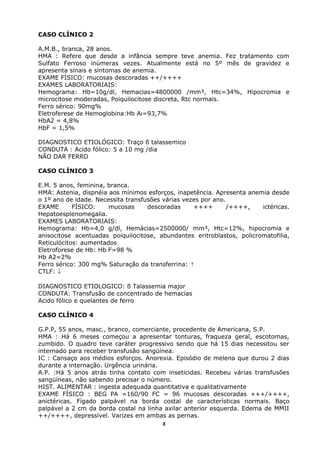 CASO CLÍNICO 2
A.M.B., branca, 28 anos.
HMA : Refere que desde a infância sempre teve anemia. Fez tratamento com
Sulfato Ferroso inúmeras vezes. Atualmente está no 5º mês de gravidez e
apresenta sinais e sintomas de anemia.
EXAME FÍSICO: mucosas descoradas ++/++++
EXAMES LABORATORIAIS:
Hemograma: Hb=10g/dl, Hemacias=4800000 /mm³, Htc=34%, Hipocromia e
microcitose moderadas, Poiquilocitose discreta, Rtc normais.
Ferro sérico: 90mg%
Eletroferese de Hemoglobina:Hb Aı=93,7%
HbA2 = 4,8%
HbF = 1,5%
DIAGNOSTICO ETIOLÓGICO: Traço ß talassemico
CONDUTA : Acido fólico: 5 a 10 mg /dia
NÃO DAR FERRO
CASO CLÍNICO 3
E.M. 5 anos, feminina, branca.
HMA: Astenia, dispnéia aos mínimos esforços, inapetência. Apresenta anemia desde
o 1º ano de idade. Necessita transfusões várias vezes por ano.
EXAME FÍSICO: mucosas descoradas ++++ /++++, ictéricas.
Hepatoesplenomegalia.
EXAMES LABORATORIAIS:
Hemograma: Hb=4,0 g/dl, Hemácias=2500000/ mm³, Htc=12%, hipocromia e
anisocitose acentuadas poiquilocitose, abundantes eritroblastos, policromatofilia,
Reticulócitos: aumentados
Eletroforese de Hb: Hb F=98 %
Hb A2=2%
Ferro sérico: 300 mg% Saturação da transferrina: ↑
CTLF: ↓
DIAGNOSTICO ETIOLOGICO: ß Talassemia major
CONDUTA: Transfusão de concentrado de hemacias
Acido fólico e quelantes de ferro
CASO CLÍNICO 4
G.P.P, 55 anos, masc., branco, comerciante, procedente de Americana, S.P.
HMA : Há 6 meses começou a apresentar tonturas, fraqueza geral, escotomas,
zumbido. O quadro teve caráter progressivo sendo que há 15 dias necessitou ser
internado para receber transfusão sangüínea.
IC : Cansaço aos médios esforços. Anorexia. Episódio de melena que durou 2 dias
durante a internação. Urgência urinária.
A.P. :Há 5 anos atrás tinha contato com inseticidas. Recebeu várias transfusões
sangüíneas, não sabendo precisar o número.
HIST. ALIMENTAR : ingesta adequada quantitativa e qualitativamente
EXAME FÍSICO : BEG PA =160/90 FC = 96 mucosas descoradas +++/++++,
anictéricas. Fígado palpável na borda costal de características normais. Baço
palpável a 2 cm da borda costal na linha axilar anterior esquerda. Edema de MMII
++/++++, depressível. Varizes em ambas as pernas.
3
 