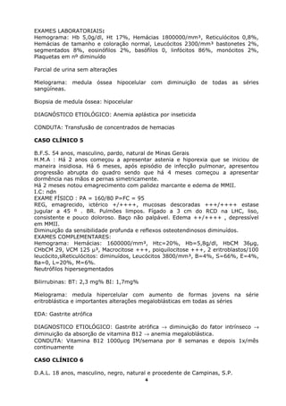 EXAMES LABORATORIAIS:
Hemograma: Hb 5,0g/dl, Ht 17%, Hemácias 1800000/mm³, Reticulócitos 0,8%,
Hemácias de tamanho e coloração normal, Leucócitos 2300/mm³ bastonetes 2%,
segmentados 8%, eosinófilos 2%, basófilos 0, linfócitos 86%, monócitos 2%,
Plaquetas em nº diminuído
Parcial de urina sem alterações
Mielograma: medula óssea hipocelular com diminuição de todas as séries
sangüíneas.
Biopsia de medula óssea: hipocelular
DIAGNÓSTICO ETIOLÓGICO: Anemia aplástica por inseticida
CONDUTA: Transfusão de concentrados de hemacias
CASO CLÍNICO 5
B.F.S. 54 anos, masculino, pardo, natural de Minas Gerais
H.M.A : Há 2 anos começou a apresentar astenia e hiporexia que se iniciou de
maneira insidiosa. Há 6 meses, após episódio de infecção pulmonar, apresentou
progressão abrupta do quadro sendo que há 4 meses começou a apresentar
dormência nas mãos e pernas simetricamente.
Há 2 meses notou emagrecimento com palidez marcante e edema de MMII.
I.C: ndn
EXAME FÍSICO : PA = 160/80 P=FC = 95
REG, emagrecido, ictérico +/++++, mucosas descoradas +++/++++ estase
jugular a 45 º . BR. Pulmões limpos. Fígado a 3 cm do RCD na LHC, liso,
consistente e pouco doloroso. Baço não palpável. Edema ++/++++ , depressível
em MMII.
Diminuição da sensibilidade profunda e reflexos osteotendinosos diminuídos.
EXAMES COMPLEMENTARES:
Hemograma: Hemácias: 1600000/mm³, Htc=20%, Hb=5,8g/dl, HbCM 36µg,
CHbCM 29, VCM 125 µ³, Macrocitose +++, poiquilocitose +++, 2 eritroblastos/100
leucócito,sReticulócitos: diminuídos, Leucócitos 3800/mm³, B=4%, S=66%, E=4%,
Ba=0, L=20%, M=6%.
Neutrófilos hipersegmentados
Bilirrubinas: BT: 2,3 mg% BI: 1,7mg%
Mielograma: medula hipercelular com aumento de formas jovens na série
eritroblástica e importantes alterações megaloblásticas em todas as séries
EDA: Gastrite atrófica
DIAGNOSTICO ETIOLÓGICO: Gastrite atrófica → diminuição do fator intrínseco →
diminuição da absorção de vitamina B12 → anemia megaloblástica.
CONDUTA: Vitamina B12 1000µcg IM/semana por 8 semanas e depois 1x/mês
continuamente
CASO CLÍNICO 6
D.A.L. 18 anos, masculino, negro, natural e procedente de Campinas, S.P.
4
 