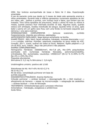 HMA: Dor torácica acompanhada de tosse e febre há 2 dias. Expectoração
amarelada.
O pai do paciente conta que desde os 5 meses de idade este apresenta anemia e
olhos amarelados. Durante toda a infância apresentou numerosos episódios de dor
em mãos, pés , joelhos e punhos, com inchaço local e febre, que tinham que ser
tratados. Teve vários episódios de pneumonia, sendo o ultimo há mais ou menos 6
meses, quando precisou ficar internado durante 15 dias. Algumas vezes, quando
estava com artralgias, recebeu transfusão de sangue. Quando tinha 13 anos, após
bater a perna em um galho seco ficou com uma ferida no tornozelo esquerdo que
demorou 1 ano para cicatrizar.
INTERROGATORIO COMPLEMENTAR : tonturas ocasionais, zumbido
freqüentemente, dispnéia aos esforços, palpitações.
ANTECEDENTES FAMILIARES: Nega doença semelhante na família.
EXAME FÍSICO : REG, febril, facies sofredora, hidratado, mucosas descoradas +++/
++++,úmidas, ictéricas. Pulmões: estertores crepitantes no terço médio do HTE.
Coração: SS++, suave, audível em todos os focos. Abdome: fígado palpável a 1,0
cm do RCD, duro, indolor . Baço não percutível e não palpável.
EXAMES COMPLEMENTARES:
Hemograma: Hemácias: 3300000/mm³, Hb=7,8 g%, Htc=24% poiquilocitose
acentuada com numerosas hemácias falcizadas, policromacromatofilia,
eritroblastos, Rtc: aumentados. Leucócitos: 14500/mm³ (B=12 % S=49% E=7%
Ba=2% L=25% Mo=5%)
Plaquetas abundantes
Bilirrubina D: 0,2 mg % Bilirrubina I: 3,8 mg%
Urobilinogênio urinário: positivo até 1/160
Eletroforese de Hb: Hb F=6% Hb A2=2,5 %
Hb S=91,5 %
RX de tórax: consolidação pulmonar em base do
pulmão esquerdo
DIAGNÓSTICO ETIOLÓGICO: Anemia falciforme
Infecção pulmonar → acidose tecidual → desoxigenação Hb → HbS insolúvel →
afoiçamento da hemacia → estase na microcirculação → estagnação de catabólitos
→ acidose tecidual → crise de falcização
TRATAMENTO: Antibioticoterapia para o processo infeccioso
Sintomáticos : hidratação, analgésicos e antitérmicos
Acido fólico.
5
 