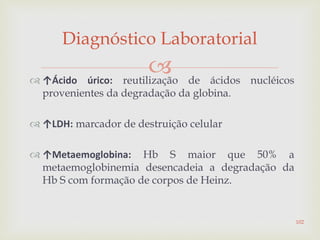 ↑Ácido úrico: reutilização de ácidos nucléicos
provenientes da degradação da globina.
 ↑LDH: marcador de destruição celular
 ↑Metaemoglobina: Hb S maior que 50% a
metaemoglobinemia desencadeia a degradação da
Hb S com formação de corpos de Heinz.
Diagnóstico Laboratorial
102
 