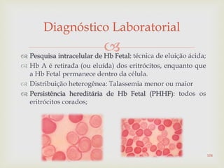  Pesquisa intracelular de Hb Fetal: técnica de eluição ácida;
 Hb A é retirada (ou eluída) dos eritrócitos, enquanto que
a Hb Fetal permanece dentro da célula.
 Distribuição heterogênea: Talassemia menor ou maior
 Persistência hereditária de Hb Fetal (PHHF): todos os
eritrócitos corados;
Diagnóstico Laboratorial
104
 