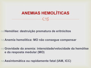 
ANEMIAS HEMOLÍTICAS
 Hemólise: destruição prematura de eritrócitos
 Anemia hemolítica: MO não consegue compensar
 Gravidade da anemia: intensidade/velocidade da hemólise
e da resposta medular (MO)
 Assintomática ou rapidamente fatal (IAM, ICC)
 
