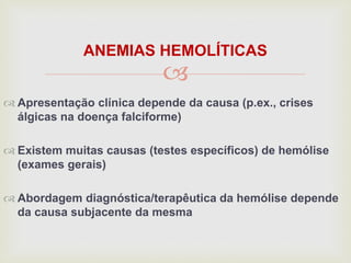 
ANEMIAS HEMOLÍTICAS
 Apresentação clínica depende da causa (p.ex., crises
álgicas na doença falciforme)
 Existem muitas causas (testes específicos) de hemólise
(exames gerais)
 Abordagem diagnóstica/terapêutica da hemólise depende
da causa subjacente da mesma
 