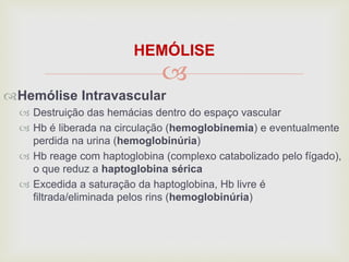 
HEMÓLISE
Hemólise Intravascular
 Destruição das hemácias dentro do espaço vascular
 Hb é liberada na circulação (hemoglobinemia) e eventualmente
perdida na urina (hemoglobinúria)
 Hb reage com haptoglobina (complexo catabolizado pelo fígado),
o que reduz a haptoglobina sérica
 Excedida a saturação da haptoglobina, Hb livre é
filtrada/eliminada pelos rins (hemoglobinúria)
 