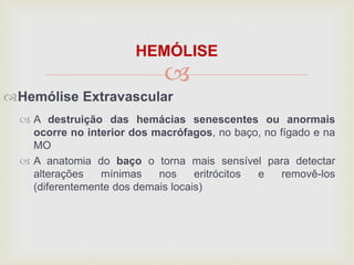 
HEMÓLISE
Hemólise Extravascular
 A destruição das hemácias senescentes ou anormais
ocorre no interior dos macrófagos, no baço, no fígado e na
MO
 A anatomia do baço o torna mais sensível para detectar
alterações mínimas nos eritrócitos e removê-los
(diferentemente dos demais locais)
 