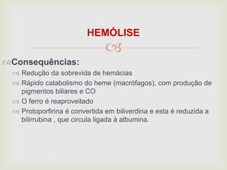 
HEMÓLISE
Consequências:
 Redução da sobrevida de hemácias
 Rápido catabolismo do heme (macrófagos), com produção de
pigmentos biliares e CO
 O ferro é reaproveitado
 Protoporfirina é convertida em biliverdina e esta é reduzida a
bilirrubina , que circula ligada à albumina.
 