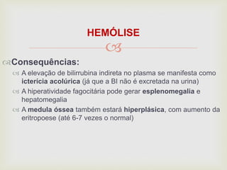 
HEMÓLISE
Consequências:
 A elevação de bilirrubina indireta no plasma se manifesta como
icterícia acolúrica (já que a BI não é excretada na urina)
 A hiperatividade fagocitária pode gerar esplenomegalia e
hepatomegalia
 A medula óssea também estará hiperplásica, com aumento da
eritropoese (até 6-7 vezes o normal)
 