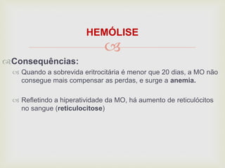 
HEMÓLISE
Consequências:
 Quando a sobrevida eritrocitária é menor que 20 dias, a MO não
consegue mais compensar as perdas, e surge a anemia.
 Refletindo a hiperatividade da MO, há aumento de reticulócitos
no sangue (reticulocitose)
 