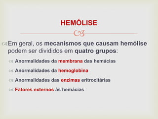 
HEMÓLISE
Em geral, os mecanismos que causam hemólise
podem ser divididos em quatro grupos:
 Anormalidades da membrana das hemácias
 Anormalidades da hemoglobina
 Anormalidades das enzimas eritrocitárias
 Fatores externos às hemácias
 