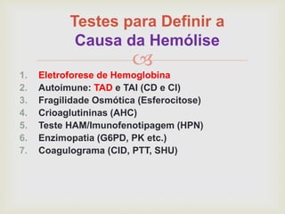 
Testes para Definir a
Causa da Hemólise
1. Eletroforese de Hemoglobina
2. Autoimune: TAD e TAI (CD e CI)
3. Fragilidade Osmótica (Esferocitose)
4. Crioaglutininas (AHC)
5. Teste HAM/Imunofenotipagem (HPN)
6. Enzimopatia (G6PD, PK etc.)
7. Coagulograma (CID, PTT, SHU)
 
