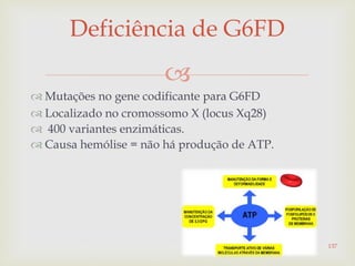
 Mutações no gene codificante para G6FD
 Localizado no cromossomo X (locus Xq28)
 400 variantes enzimáticas.
 Causa hemólise = não há produção de ATP.
Deficiência de G6FD
137
 