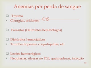 
Anemias por perda de sangue
 Trauma
 Cirurgias, acidentes
 Parasitas (Helmintos hematófagos)
 Distúrbios hemostáticos
 Trombocitopenias, coagulopatias, etc
 Lesões hemorrágicas
 Neoplasias, úlceras no TGI, queimaduras, infecção
144
 