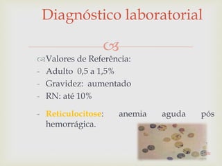 
Diagnóstico laboratorial
Valores de Referência:
- Adulto 0,5 a 1,5%
- Gravidez: aumentado
- RN: até 10%
- Reticulocitose: anemia aguda pós
hemorrágica.
151
 