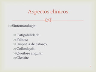 
Sintomatologia:
 Fatigabilidade
Palidez
Dispnéia de esforço
Coiloníquia
Queilose angular
Glossite
Aspectos clínicos
21
 