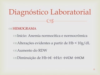 
Diagnóstico Laboratorial
 HEMOGRAMA
Início: Anemia normocítica e normocrômica
Alterações evidentes a partir de Hb < 10g/dL
Aumento do RDW
Diminuição de Hb→E →Hct →VCM →HCM
22
 