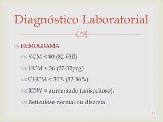 
Diagnóstico Laboratorial
 HEMOGRAMA
VCM < 80 (82-93fl)
HCM < 26 (27-32pcg)
CHCM < 30% (32-36%).
RDW = aumentado (anisocitose).
Reticulose normal ou discreta
24
 