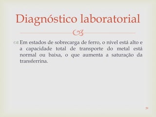 
 Em estados de sobrecarga de ferro, o nível está alto e
a capacidade total de transporte do metal está
normal ou baixa, o que aumenta a saturação da
transferrina.
Diagnóstico laboratorial
29
 