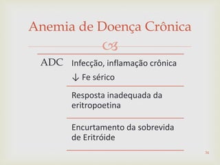 
Anemia de Doença Crônica
ADC Infecção, inflamação crônica
↓ Fe sérico
Resposta inadequada da
eritropoetina
Encurtamento da sobrevida
de Eritróide
34
 