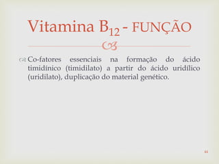 
 Co-fatores essenciais na formação do ácido
timidínico (timidilato) a partir do ácido uridílico
(uridilato), duplicação do material genético.
Vitamina B12 - FUNÇÃO
44
 