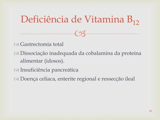 
 Gastrectomia total
 Dissociação inadequada da cobalamina da proteína
alimentar (idosos).
 Insuficiência pancreática
 Doença celíaca, enterite regional e ressecção ileal
Deficiência de Vitamina B12
45
 