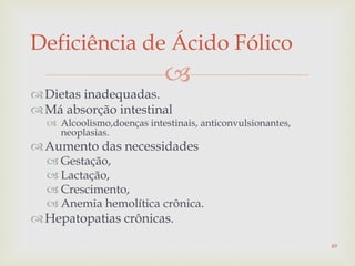 
Dietas inadequadas.
Má absorção intestinal
 Alcoolismo,doenças intestinais, anticonvulsionantes,
neoplasias.
Aumento das necessidades
 Gestação,
 Lactação,
 Crescimento,
 Anemia hemolítica crônica.
Hepatopatias crônicas.
Deficiência de Ácido Fólico
49
 