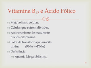 
Vitamina B12 e Ácido Fólico
 Metabolismo celular.
 Células que sofrem divisões.
 Assincronismo de maturação
núcleo-citoplasma.
 Falta da transformação uracila-
timina (RNA DNA)
 Deficiência:
 Anemia Megaloblástica.
50
 