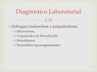 
Esfregaço (anisocitose e poiquilocitose)
 Macrocitose,
 Corpúsculos de Howell-Jolly
 Eritroblastos
 Neutrófilos hipersegmentados
Diagnóstico Laboratorial
55
 