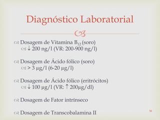 
 Dosagem de Vitamina B12 (soro)
  200 ng/l (VR: 200-900 ng/l)
 Dosagem de Ácido fólico (soro)
 > 3 µg/l (6-20 µg/l)
 Dosagem de Ácido fólico (eritrócitos)
  100 µg/l (VR:  200µg/dl)
 Dosagem de Fator intrínseco
 Dosagem de Transcobalamina II
Diagnóstico Laboratorial
58
 