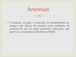 
 “Condição na qual o conteúdo de hemoglobina no
sangue está abaixo do normal como resultado da
carência de um ou mais nutrientes essenciais, seja
qual for a causa dessa deficiência (OMS)”.
Anemias
6
 