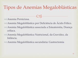 
Tipos de Anemias Megaloblásticas
 Anemia Perniciosa.
 Anemia Megaloblástica por Deficiência de Ácido Fólico.
 Anemia Megaloblástica associada a Esteatorréia, Doença
celíaca.
 Anemia Megaloblástica Nutricional, da Gravidez, da
Infância.
 Anemia Megaloblástica secundária: Gastrectomia
62
 