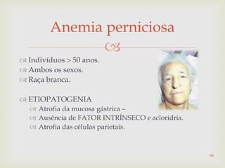 
 Indivíduos  50 anos.
 Ambos os sexos.
 Raça branca.
 ETIOPATOGENIA
 Atrofia da mucosa gástrica –
 Ausência de FATOR INTRÍNSECO e acloridria.
 Atrofia das células parietais.
Anemia perniciosa
64
 