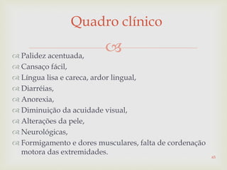 
Quadro clínico
 Palidez acentuada,
 Cansaço fácil,
 Língua lisa e careca, ardor lingual,
 Diarréias,
 Anorexia,
 Diminuição da acuidade visual,
 Alterações da pele,
 Neurológicas,
 Formigamento e dores musculares, falta de cordenação
motora das extremidades.
65
 