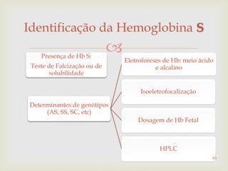 
Identificação da Hemoglobina S
Presença de Hb S:
Teste de Falcização ou de
solubilidade
Determinantes de genótipos
(AS, SS, SC, etc)
Eletroforeses de Hb: meio ácido
e alcalino
Isoeletrofocalização
Dosagem de Hb Fetal
HPLC
83
 