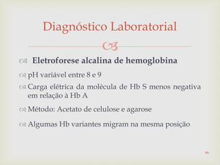 
 Eletroforese alcalina de hemoglobina
 pH variável entre 8 e 9
 Carga elétrica da molécula de Hb S menos negativa
em relação à Hb A
 Método: Acetato de celulose e agarose
 Algumas Hb variantes migram na mesma posição
Diagnóstico Laboratorial
86
 