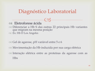  Eletroforese ácida
 Diferenciar a Hb S das outras 22 principais Hb variantes
que migram na mesma posição
 Ex: Hb D Los Angeles
 Gel de agarose, pH variável entre 5 e 6
 Movimentação da Hb induzida por sua carga elétrica
 Interação elétrica entre as proteínas da agarose com as
Hbs
Diagnóstico Laboratorial
89
 
