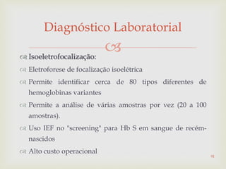  Isoeletrofocalização:
 Eletroforese de focalização isoelétrica
 Permite identificar cerca de 80 tipos diferentes de
hemoglobinas variantes
 Permite a análise de várias amostras por vez (20 a 100
amostras).
 Uso IEF no "screening" para Hb S em sangue de recém-
nascidos
 Alto custo operacional
Diagnóstico Laboratorial
91
 
