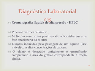  Cromatografia líquida de alta pressão - HPLC
 Processo de troca catiônica
 Moléculas com cargas positivas são adsorvidas em uma
fase estacionária da coluna;
 Eluições induzidas pela passagem de um líquido (fase
móvel) com altas concentrações de cátions.
 O eluato é detectado opticamente e quantificado
computando a área do gráfico correspondente à fração
eluída.
Diagnóstico Laboratorial
94
 