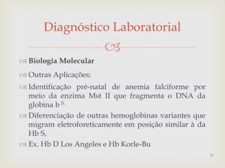 
 Biologia Molecular
 Outras Aplicações:
 Identificação pré-natal de anemia falciforme por
meio da enzima Mst II que fragmenta o DNA da
globina b S.
 Diferenciação de outras hemoglobinas variantes que
migram eletroforeticamente em posição similar à da
Hb S,
 Ex. Hb D Los Angeles e Hb Korle-Bu
Diagnóstico Laboratorial
97
 