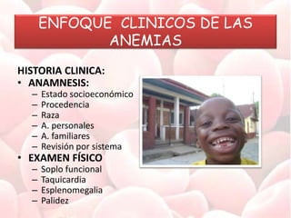 ENFOQUE CLINICOS DE LAS
ANEMIAS
HISTORIA CLINICA:
• ANAMNESIS:
– Estado socioeconómico
– Procedencia
– Raza
– A. personales
– A. familiares
– Revisión por sistema
• EXAMEN FÍSICO
– Soplo funcional
– Taquicardia
– Esplenomegalia
– Palidez
 