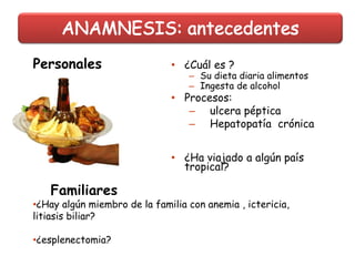 • ¿Cuál es ?
– Su dieta diaria alimentos
– Ingesta de alcohol
• Procesos:
– ulcera péptica
– Hepatopatía crónica
• ¿Ha viajado a algún país
tropical?
Familiares
•¿Hay algún miembro de la familia con anemia , ictericia,
litiasis biliar?
•¿esplenectomia?
Personales
 