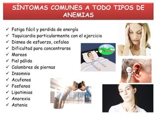 SÍNTOMAS COMUNES A TODO TIPOS DE
ANEMIAS
 Fatiga fácil y perdida de energía
 Taquicardia particularmente con el ejercicio
 Disnea de esfuerzo, cefalea
 Dificultad para concentrarse
 Mareos
 Piel pálida
 Calambres de piernas
 Insomnio
 Acufenos
 Fosfenos
 Lipotimias
 Anorexia
 Astenia
 
