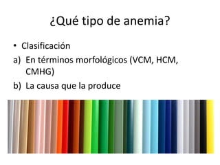 ¿Qué tipo de anemia?
• Clasificación
a) En términos morfológicos (VCM, HCM,
CMHG)
b) La causa que la produce
 