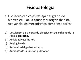 Fisiopatología
• El cuadro clínico es reflejo del grado de
hipoxia celular, la causa y el origen de esta.
Activando los mecanismos compensadores:
a) Desviación de la curva de disociación del oxígeno de la
Hb a la derecha.
b) Actividad vasomotora
c) Angiogénesis
d) Aumento del gasto cardiaco
e) Aumento de la función pulmonar
 