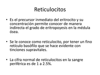 Reticulocitos
• Es el precursor inmediato del eritrocito y su
concentración permite conocer de manera
indirecta el grado de eritropoyesis en la médula
ósea.
• Se le conoce como reticulocito, por tener un fino
retículo basófilo que se hace evidente con
tinciones supravitales.
• La cifra normal de reticulocitos en la sangre
periférica es de 1 a 2.5%.
 
