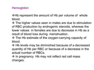 Hemoglobin
Hb represent the amount of Hb per volume of whole
blood.
 The higher values seen in males are due to stimulation
of RBC production by androgenic steroids, whereas the
lower values in females are due to decrease in Hb as a
result of blood loss during menstruation.
 The Hb estimate of the oxygen-carrying capacity of
blood.
 Hb levels may be diminished because of a decreased
quantity of Hb per RBC or because of a decrease in the
actual number of RBCs.
 In pregnancy Hb may not reflect red cell mass
changes.
 
