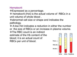 Hematocrit
Expressed as a percentage.
 hematocrit (Hct) is the actual volume of RBCs in a
unit volume of whole blood .
abnormal cell size or shape and indicates the
pathology.
 A low Hct indicates a reduction in either the number
or the size of RBCs or an increase in plasma volume.
The RBC count is an indirect
estimate of the Hb content of the
blood; it is an actual count of
RBCs per unit of blood.
 