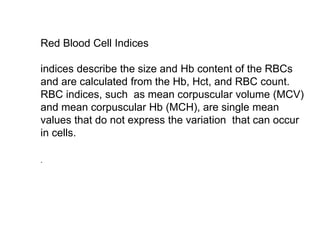 Red Blood Cell Indices
indices describe the size and Hb content of the RBCs
and are calculated from the Hb, Hct, and RBC count.
RBC indices, such as mean corpuscular volume (MCV)
and mean corpuscular Hb (MCH), are single mean
values that do not express the variation that can occur
in cells.
.
 