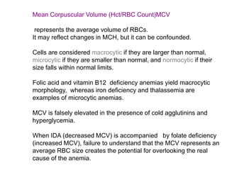 Mean Corpuscular Volume (Hct/RBC Count)MCV
represents the average volume of RBCs.
It may reflect changes in MCH, but it can be confounded.
Cells are considered macrocytic if they are larger than normal,
microcytic if they are smaller than normal, and normocytic if their
size falls within normal limits.
Folic acid and vitamin B12 deficiency anemias yield macrocytic
morphology, whereas iron deficiency and thalassemia are
examples of microcytic anemias.
MCV is falsely elevated in the presence of cold agglutinins and
hyperglycemia.
When IDA (decreased MCV) is accompanied by folate deficiency
(increased MCV), failure to understand that the MCV represents an
average RBC size creates the potential for overlooking the real
cause of the anemia.
 
