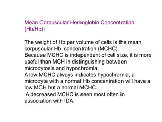 Mean Corpuscular Hemoglobin Concentration
(Hb/Hct)
The weight of Hb per volume of cells is the mean
corpuscular Hb concentration (MCHC).
Because MCHC is independent of cell size, it is more
useful than MCH in distinguishing between
microcytosis and hypochromia.
A low MCHC always indicates hypochromia; a
microcyte with a normal Hb concentration will have a
low MCH but a normal MCHC.
A decreased MCHC is seen most often in
association with IDA.
 
